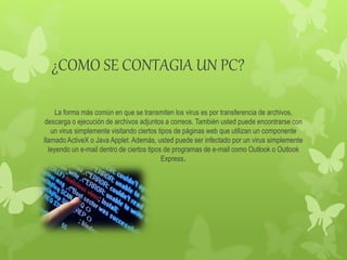 ¿COMO SE CONTAGIA UN PC?
La forma más común en que se transmiten los virus es por transferencia de archivos,
descarga o ejecución de archivos adjuntos a correos. También usted puede encontrarse con
un virus simplemente visitando ciertos tipos de páginas web que utilizan un componente
llamado ActiveX o Java Applet. Además, usted puede ser infectado por un virus simplemente
leyendo un e-mail dentro de ciertos tipos de programas de e-mail como Outlook o Outlook
Express.
 