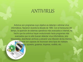 ANTIVIRUS
Antivirus son programas cuyo objetivo es detectar o eliminar virus
informáticos. Nacieron durante la década de 1980. Con el transcurso del
tiempo, la aparición de sistemas operativos más avanzados e internet, ha
hecho que los antivirus hayan evolucionado hacia programas más
avanzados que no sólo buscan detectar virus informáticos, sino
bloquearlos, desinfectar archivos y prevenir una infección de los mismos.
Actualmente son capaces de reconocer otros tipos de malware,
como spyware, gusanos, troyanos, rootkits, etc.
 