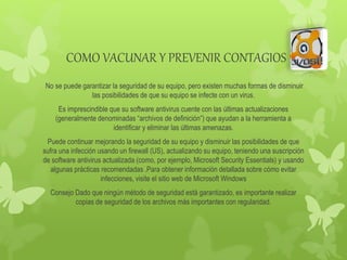 COMO VACUNAR Y PREVENIR CONTAGIOS
No se puede garantizar la seguridad de su equipo, pero existen muchas formas de disminuir
las posibilidades de que su equipo se infecte con un virus.
Es imprescindible que su software antivirus cuente con las últimas actualizaciones
(generalmente denominadas “archivos de definición”) que ayudan a la herramienta a
identificar y eliminar las últimas amenazas.
Puede continuar mejorando la seguridad de su equipo y disminuir las posibilidades de que
sufra una infección usando un firewall (US), actualizando su equipo, teniendo una suscripción
de software antivirus actualizada (como, por ejemplo, Microsoft Security Essentials) y usando
algunas prácticas recomendadas .Para obtener información detallada sobre cómo evitar
infecciones, visite el sitio web de Microsoft Windows
Consejo Dado que ningún método de seguridad está garantizado, es importante realizar
copias de seguridad de los archivos más importantes con regularidad.
 