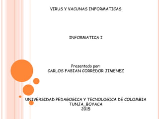 VIRUS Y VACUNAS INFORMATICAS
INFORMATICA I
Presentado por:
CARLOS FABIAN CORREDOR JIMENEZ
UNIVERSIDAD PEDAGOGICA Y TECNOLOGICA DE COLOMBIA
TUNJA_BOYACA
2015
 