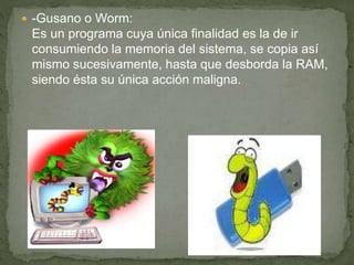  -Gusano o Worm:
Es un programa cuya única finalidad es la de ir
consumiendo la memoria del sistema, se copia así
mismo sucesivamente, hasta que desborda la RAM,
siendo ésta su única acción maligna.
 