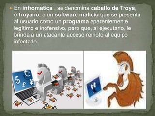  En infromatica , se denomina caballo de Troya,
o troyano, a un software malicio que se presenta
al usuario como un programa aparentemente
legítimo e inofensivo, pero que, al ejecutarlo, le
brinda a un atacante acceso remoto al equipo
infectado
 