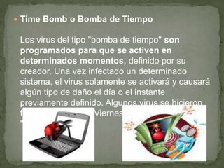  Time Bomb o Bomba de Tiempo
Los virus del tipo "bomba de tiempo" son
programados para que se activen en
determinados momentos, definido por su
creador. Una vez infectado un determinado
sistema, el virus solamente se activará y causará
algún tipo de daño el día o el instante
previamente definido. Algunos virus se hicieron
famosos, como el "Viernes 13" y el
"Michelangelo".
 