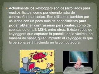  Actualmente los keyloggers son desarrollados para
medios ilícitos, como por ejemplo robo de
contraseñas bancarias. Son utilizados también por
usuarios con un poco más de conocimiento para
poder obtener contraseñas personales, como de
cuentas de email, MSN, entre otros. Existen tipos de
keyloggers que capturan la pantalla de la víctima, de
manera de saber, quien implantó el keylogger, lo que
la persona está haciendo en la computadora.
 