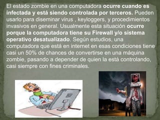El estado zombie en una computadora ocurre cuando es
infectada y está siendo controlada por terceros. Pueden
usarlo para diseminar virus , keyloggers, y procedimientos
invasivos en general. Usualmente esta situación ocurre
porque la computadora tiene su Firewall y/o sistema
operativo desatualizado. Según estudios, una
computadora que está en internet en esas condiciones tiene
casi un 50% de chances de convertirse en una máquina
zombie, pasando a depender de quien la está controlando,
casi siempre con fines criminales.
 