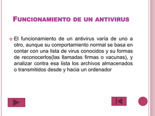 FUNCIONAMIENTO DE UN ANTIVIRUS
 El funcionamiento de un antivirus varía de uno a
otro, aunque su comportamiento normal se basa en
contar con una lista de virus conocidos y su formas
de reconocerlos(las llamadas firmas o vacunas), y
analizar contra esa lista los archivos almacenados
o transmitidos desde y hacia un ordenador
 