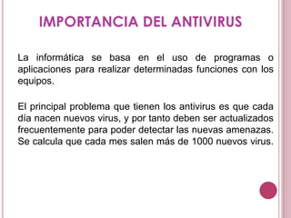 IMPORTANCIA DEL ANTIVIRUS
La informática se basa en el uso de programas o
aplicaciones para realizar determinadas funciones con los
equipos.
El principal problema que tienen los antivirus es que cada
día nacen nuevos virus, y por tanto deben ser actualizados
frecuentemente para poder detectar las nuevas amenazas.
Se calcula que cada mes salen más de 1000 nuevos virus.
 