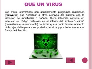 QUE UN VIRUS
Los Virus Informáticos son sencillamente programas maliciosos
(malwares) que “infectan” a otros archivos del sistema con la
intención de modificarlo o dañarlo. Dicha infección consiste en
incrustar su código malicioso en el interior del archivo “víctima”
(normalmente un ejecutable) de forma que a partir de ese momento
dicho ejecutable pasa a ser portador del virus y por tanto, una nueva
fuente de infección.
 