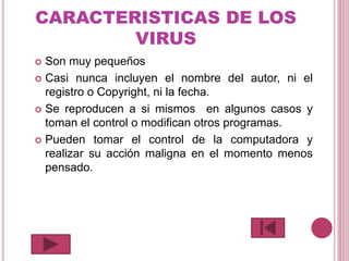 CARACTERISTICAS DE LOS
VIRUS
 Son muy pequeños
 Casi nunca incluyen el nombre del autor, ni el
registro o Copyright, ni la fecha.
 Se reproducen a si mismos en algunos casos y
toman el control o modifican otros programas.
 Pueden tomar el control de la computadora y
realizar su acción maligna en el momento menos
pensado.
 