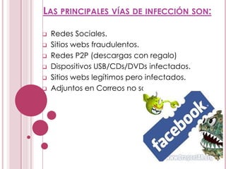 LAS PRINCIPALES VÍAS DE INFECCIÓN SON:
 Redes Sociales.
 Sitios webs fraudulentos.
 Redes P2P (descargas con regalo)
 Dispositivos USB/CDs/DVDs infectados.
 Sitios webs legítimos pero infectados.
 Adjuntos en Correos no solicitados (Spam)
 