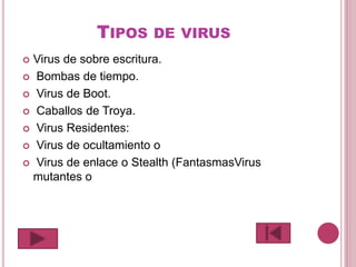 TIPOS DE VIRUS
 Virus de sobre escritura.
 Bombas de tiempo.
 Virus de Boot.
 Caballos de Troya.
 Virus Residentes:
 Virus de ocultamiento o
 Virus de enlace o Stealth (FantasmasVirus
mutantes o
 