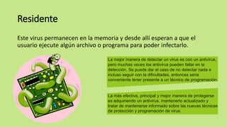 Residente
Este virus permanecen en la memoria y desde allí esperan a que el
usuario ejecute algún archivo o programa para poder infectarlo.
La mejor manera de detectar un virus es con un antivirus,
pero muchas veces los antivirus pueden fallar en la
detección. Se puede dar el caso de no detectar nada e
incluso seguir con la dificultades, entonces seria
conveniente tener presente a un técnico de programación.
La más efectiva, principal y mejor manera de protegerse
es adquiriendo un antivirus, mantenerlo actualizado y
tratar de mantenerse informado sobre las nuevas técnicas
de protección y programación de virus.
 