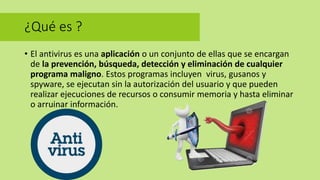 ¿Qué es ?
• El antivirus es una aplicación o un conjunto de ellas que se encargan
de la prevención, búsqueda, detección y eliminación de cualquier
programa maligno. Estos programas incluyen virus, gusanos y
spyware, se ejecutan sin la autorización del usuario y que pueden
realizar ejecuciones de recursos o consumir memoria y hasta eliminar
o arruinar información.
 