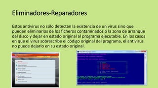 Eliminadores-Reparadores
Estos antivirus no sólo detectan la existencia de un virus sino que
pueden eliminarlos de los ficheros contaminados o la zona de arranque
del disco y dejar en estado original al programa ejecutable. En los casos
en que el virus sobrescribe el código original del programa, el antivirus
no puede dejarlo en su estado original.
 