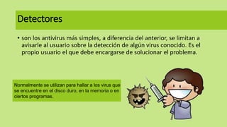Detectores
• son los antivirus más simples, a diferencia del anterior, se limitan a
avisarle al usuario sobre la detección de algún virus conocido. Es el
propio usuario el que debe encargarse de solucionar el problema.
Normalmente se utilizan para hallar a los virus que
se encuentre en el disco duro, en la memoria o en
ciertos programas.
 