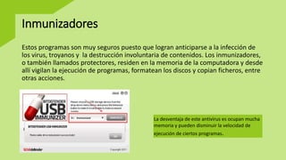 Inmunizadores
Estos programas son muy seguros puesto que logran anticiparse a la infección de
los virus, troyanos y la destrucción involuntaria de contenidos. Los inmunizadores,
o también llamados protectores, residen en la memoria de la computadora y desde
allí vigilan la ejecución de programas, formatean los discos y copian ficheros, entre
otras acciones.
La desventaja de este antivirus es ocupan mucha
memoria y pueden disminuir la velocidad de
ejecución de ciertos programas.
 