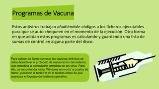 Programas de Vacuna
Estos antivirus trabajan añadiéndole códigos a los ficheros ejecutables
para que se auto chequeen en el momento de la ejecución. Otra forma
en que actúan estos programas es calculando y guardando una lista de
sumas de control en alguna parte del disco.
Para aplicar de forma correcta las vacunas antivirus se
debe desactivar el protocolo de restauración del sistema,
que impediría la eliminación completa de los virus. Para
ello, se recomienda iniciar Windows en modo 'a prueba de
fallos', pulsando la tecla F8 en el teclado antes de que
aparezca el logotipo del sistema operativo.
 