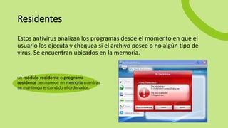 Residentes
Estos antivirus analizan los programas desde el momento en que el
usuario los ejecuta y chequea si el archivo posee o no algún tipo de
virus. Se encuentran ubicados en la memoria.
un módulo residente o programa
residente permanece en memoria mientras
se mantenga encendido el ordenador.
 