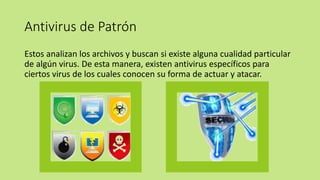 Antivirus de Patrón
Estos analizan los archivos y buscan si existe alguna cualidad particular
de algún virus. De esta manera, existen antivirus específicos para
ciertos virus de los cuales conocen su forma de actuar y atacar.
 