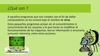 ¿Qué son ?
A aquellos programas que son creados con el fin de dañar
computadoras se los conoce bajo el nombre de virus.
Estos pequeños programas actúan sin el consentimiento ni
conocimiento de los usuarios y lo que hacen es modificar el
funcionamiento de las máquinas, borrar información o arruinarla,
consumir memoria, entre otras acciones.
 