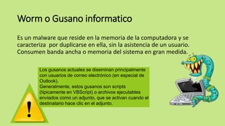 Worm o Gusano informatico
Es un malware que reside en la memoria de la computadora y se
caracteriza por duplicarse en ella, sin la asistencia de un usuario.
Consumen banda ancha o memoria del sistema en gran medida.
Los gusanos actuales se diseminan principalmente
con usuarios de correo electrónico (en especial de
Outlook).
Generalmente, estos gusanos son scripts
(típicamente en VBScript) o archivos ejecutables
enviados como un adjunto, que se activan cuando el
destinatario hace clic en el adjunto.
 