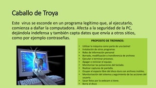 Caballo de Troya
Este virus se esconde en un programa legítimo que, al ejecutarlo,
comienza a dañar la computadora. Afecta a la seguridad de la PC,
dejándola indefensa y también capta datos que envía a otros sitios,
como por ejemplo contraseñas.
• Utilizar la máquina como parte de una botnet
• Instalación de otros programas
• Robo de información personal
• Borrado, modificación o transferencia de archivos
• Ejecutar o terminar procesos.
• Apagar o reiniciar el equipo.
• Monitorizar las pulsaciones del teclado.
• Realizar capturas de pantalla.
• Ocupar el espacio libre del disco duro con archivos inútiles.
• Monitorización del sistema y seguimiento de las acciones del
usuario.
• Sacar fotos por la webcam si tiene.
• Borra el disco
PROPOSITO DE TROYANOS:
 