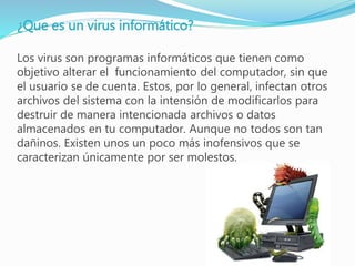 ¿Que es un virus informático?
Los virus son programas informáticos que tienen como
objetivo alterar el funcionamiento del computador, sin que
el usuario se de cuenta. Estos, por lo general, infectan otros
archivos del sistema con la intensión de modificarlos para
destruir de manera intencionada archivos o datos
almacenados en tu computador. Aunque no todos son tan
dañinos. Existen unos un poco más inofensivos que se
caracterizan únicamente por ser molestos.
 