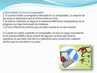¿Cómo infecta un virus el computador?
1. El usuario instala un programa infectado en su computador. La mayoría de
las veces se desconoce que el archivo tiene un virus.
2. El archivo malicioso se aloja en la memoria RAM de la computadora, así el
programa no haya terminado de instalarse.
3. El virus infecta los archivos que se estén usando en es ese instante.
4. Cuando se vuelve a prender el computador, el virus se carga nuevamente
en la memoria RAM y toma control de algunos servicios del sistema
operativo, lo que hace más fácil su replicación para contaminar cualquier
archivo que se encuentre a su paso.
 
