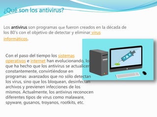 ¿Qué son los antivirus?
Los antivirus son programas que fueron creados en la década de
los 80's con el objetivo de detectar y eliminar virus
informáticos.
Con el paso del tiempo los sistemas
operativos e internet han evolucionando, lo
que ha hecho que los antivirus se actualicen
constantemente, convirtiéndose en
programas avanzados que no sólo detectan
los virus, sino que los bloquean, desinfectan
archivos y previenen infecciones de los
mismos. Actualmente, los antivirus reconocen
diferentes tipos de virus como malaware,
spyware, gusanos, troyanos, rootkits, etc.
 