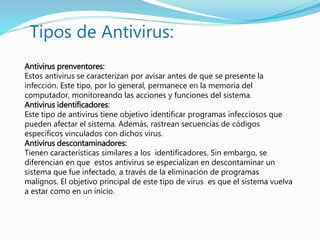 Antivirus prenventores:
Estos antivirus se caracterizan por avisar antes de que se presente la
infección. Este tipo, por lo general, permanece en la memoria del
computador, monitoreando las acciones y funciones del sistema.
Antivirus identificadores:
Este tipo de antivirus tiene objetivo identificar programas infecciosos que
pueden afectar el sistema. Además, rastrean secuencias de códigos
específicos vinculados con dichos virus.
Antivirus descontaminadores:
Tienen características similares a los identificadores. Sin embargo, se
diferencian en que estos antivirus se especializan en descontaminar un
sistema que fue infectado, a través de la eliminación de programas
malignos. El objetivo principal de este tipo de virus es que el sistema vuelva
a estar como en un inicio.
Tipos de Antivirus:
 