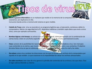 • Worm o gusano informático: es un malware que reside en la memoria de la computadora y se
caracteriza por duplicarse en ella.
Consumen banda ancha o memoria del sistema en gran medida.
• Caballo de Troya: este virus se esconde en un programa legítimo que, al ejecutarlo, comienza a dañar la
computadora. Afecta a la seguridad de la PC, dejándola indefensa y también capta datos que envía a otros
sitios, como por ejemplo contraseñas.
• Bombas lógicas o de tiempo: se activan tras un hecho puntual, como por ejemplo con la combinación de
ciertas teclas o bien en una fecha específica. Si este hecho no se da, el virus permanecerá oculto.
• Hoax: carecen de la posibilidad de reproducirse por sí mismos y no son verdaderos virus. Son mensajes
cuyo contenido no es cierto y que incentivan a los usuarios a que los reenvíen a sus contactos. El objetivo
de estos falsos virus es que se sobrecargue el flujo de información mediante el e-mail y las redes.
• De enlace: estos virus cambian las direcciones con las que se accede a los archivos de la computadora por
aquella en la que residen. Lo que ocasionan es la imposibilidad de ubicar los archivos almacenados.
• De sobre escritura: este clase de virus genera la pérdida del contenido de los archivos a los que ataca. Esto
lo logra sobrescribiendo su interior.
 