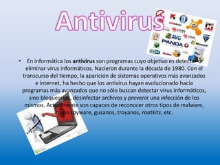 • En informática los antivirus son programas cuyo objetivo es detectar o
eliminar virus informáticos. Nacieron durante la década de 1980. Con el
transcurso del tiempo, la aparición de sistemas operativos más avanzados
e internet, ha hecho que los antivirus hayan evolucionado hacia
programas más avanzados que no sólo buscan detectar virus informáticos,
sino bloquearlos, desinfectar archivos y prevenir una infección de los
mismos. Actualmente son capaces de reconocer otros tipos de malware,
como spyware, gusanos, troyanos, rootkits, etc.
 