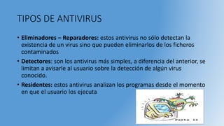 TIPOS DE ANTIVIRUS
• Eliminadores – Reparadores: estos antivirus no sólo detectan la
existencia de un virus sino que pueden eliminarlos de los ficheros
contaminados
• Detectores: son los antivirus más simples, a diferencia del anterior, se
limitan a avisarle al usuario sobre la detección de algún virus
conocido.
• Residentes: estos antivirus analizan los programas desde el momento
en que el usuario los ejecuta
 