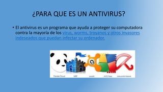 ¿PARA QUE ES UN ANTIVIRUS?
• El antivirus es un programa que ayuda a proteger su computadora
contra la mayoría de los virus, worms, troyanos y otros invasores
indeseados que puedan infectar su ordenador.
 