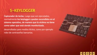 5-KEYLOGGER
Capturador de teclas. Luego que son ejecutados,
normalmente los keyloggers quedan escondidos en el
sistema operativo, de manera que la víctima no tiene
como saber que está siendo monitorizada.
desarrollados para medios ilícitos, como por ejemplo
robo de contraseñas bancarias.
 