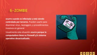 6-ZOMBIE
ocurre cuando es infectada y está siendo
controlada por terceros. Pueden usarlo para
diseminar virus , keyloggers, y procedimientos
invasivos en general.
Usualmente esta situación ocurre porque la
computadora tiene su Firewall y/o sistema
operativo desactualizado.
 