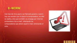 8-WORM
Este tipo de virus pasó a ser llamado gusano o worm.
hay una versión que al atacar la computadora, no sólo
se replica, sino que también se propaga por internet
enviandose a los e-mail , infectando las
computadoras que abran aquel e-mail, reiniciando el
ciclo.
 