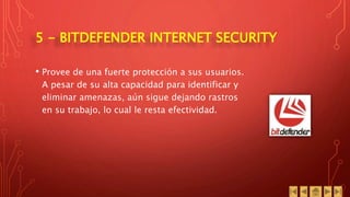 5 - BITDEFENDER INTERNET SECURITY
• Provee de una fuerte protección a sus usuarios.
A pesar de su alta capacidad para identificar y
eliminar amenazas, aún sigue dejando rastros
en su trabajo, lo cual le resta efectividad.
 