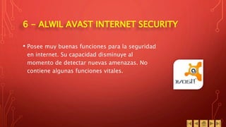 6 - ALWIL AVAST INTERNET SECURITY
• Posee muy buenas funciones para la seguridad
en internet. Su capacidad disminuye al
momento de detectar nuevas amenazas. No
contiene algunas funciones vitales.
 