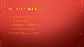TABLA DE CONTENIDO
• 1. DEFINICON DE VIRUS
• 2. TIPOS DE VIRUS
• 3. DIFINICION DE ENTIVIRUS
• 4. TIPOS DE ANTIVIIRUS
• 5. VIDEO VIRUS Y ANTIVIRUS
 