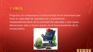 1.VIRUS
Programa de computadora confeccionado en el anonimato que
tiene la capacidad de reproducirse y transmitirse
independientemente de la voluntad del operador y que causa
alteraciones más o menos graves en el funcionamiento de la
computadora.
 