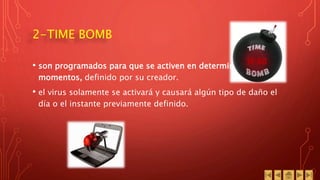 2-TIME BOMB
• son programados para que se activen en determinados
momentos, definido por su creador.
• el virus solamente se activará y causará algún tipo de daño el
día o el instante previamente definido.
 