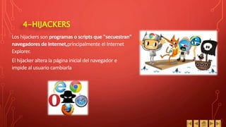 4-HIJACKERS
Los hijackers son programas o scripts que "secuestran"
navegadores de Internet,principalmente el Internet
Explorer.
El hijacker altera la página inicial del navegador e
impide al usuario cambiarla
 