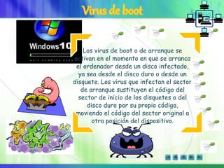 Los virus de boot o de arranque se
activan en el momento en que se arranca
el ordenador desde un disco infectado,
ya sea desde el disco duro o desde un
disquete. Los virus que infectan el sector
de arranque sustituyen el código del
sector de inicio de los disquetes o del
disco duro por su propio código,
moviendo el código del sector original a
otra posición del dispositivo.
 
