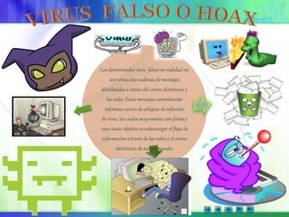 Los denominados virus falsos en realidad no
son virus, sino cadenas de mensajes
distribuidas a través del correo electrónico y
las redes. Estos mensajes normalmente
informan acerca de peligros de infección
de virus, los cuales mayormente son falsos y
cuyo único objetivo es sobrecargar el flujo de
información a través de las redes y el correo
electrónico de todo el mundo.
 