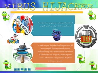 Los hijackers son programas o scripts que "secuestran"
navegadores de Internet, principalmente el Internet
Explorer.
Cuando eso pasa, el hijacker altera la página inicial del
browser e impide al usuario cambiarla, muestra
publicidad en pop-ups o ventanas nuevas, instala barras
de herramientas en el navegador y pueden impedir el
acceso a determinadas webs (como webs de software
antivírus, por ejemplo).
 