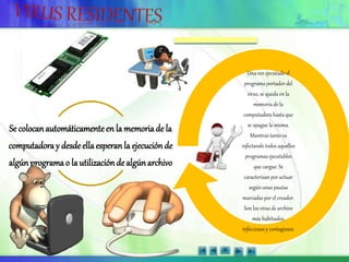 Se colocanautomáticamenteen la memoriade la
computadoray desdeellaesperanla ejecuciónde
algúnprograma o la utilizaciónde algúnarchivo
Una vez ejecutado el
programa portador del
virus, se queda en la
memoria de la
computadora hasta que
se apague la misma.
Mientras tanto va
infectando todos aquellos
programas ejecutables
que cargue. Se
caracterizan por actuar
según unas pautas
marcadas por el creador.
Son los virus de archivo
más habituales,
infecciosos y contagiosos.
 