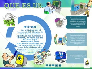 ANTIVIRUS
: Los antivirus son el
transcurso del tiempos, la
aparición de sistemas
operativos mas avanzados e
internet, ha hecho que los
antivirus hayan
evolucionado hacia
programas mas avanzados que
no solo buscan detectar
virus informáticos, sino
bloquearlos, desinfectarlos
y prevenir una infección de
los mismos.
A medida que los nuevos
programas y sistemas
operativos se introducen
en el mercado mas difícil
es tener controlados a
todos
Es conveniente dispone
de una licencia activa de
antivirus se empleara
para la generación de
discos de recuperación y
emergencia
Se recomienda en una red
el uso continuo de
antivirus
 