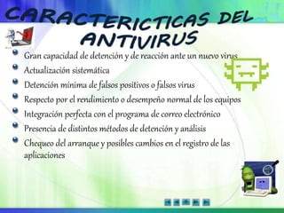 Gran capacidad de detención y de reacción ante un nuevo virus
Actualización sistemática
Detención mínima de falsos positivos o falsos virus
Respecto por el rendimiento o desempeño normal de los equipos
Integración perfecta con el programa de correo electrónico
Presencia de distintos métodos de detención y análisis
Chequeo del arranque y posibles cambios en el registro de las
aplicaciones
 