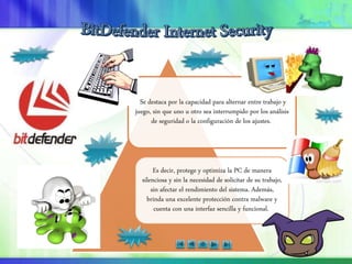 Se destaca por la capacidad para alternar entre trabajo y
juego, sin que uno u otro sea interrumpido por los análisis
de seguridad o la configuración de los ajustes.
Es decir, protege y optimiza la PC de manera
silenciosa y sin la necesidad de solicitar de su trabajo,
sin afectar el rendimiento del sistema. Además,
brinda una excelente protección contra malware y
cuenta con una interfaz sencilla y funcional.
 